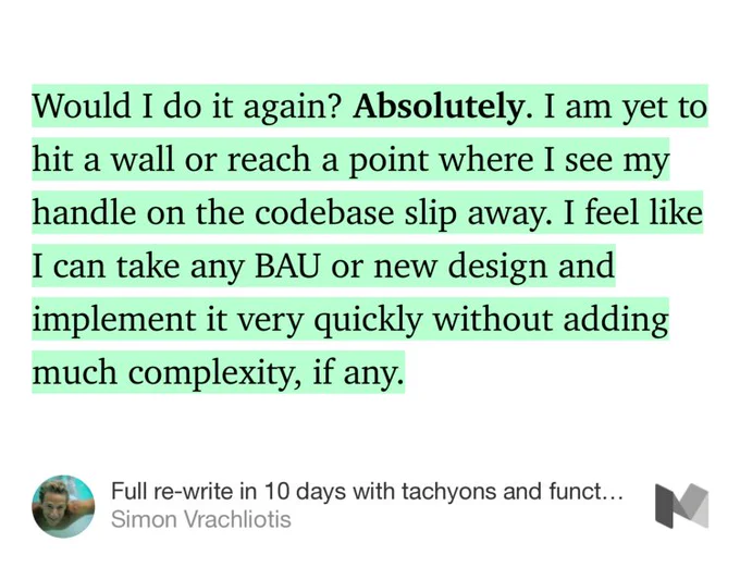 “Would I do it again? Absolutely. I am yet to hit a wall or reach a point where I see my handle on the codebase slip away. I feel like I can take any BAU or new design and implement it very quickly without adding much complexity, if any.” from “Full re-write in 10 days with tachyons and functional CSS: A case study (Part 4)” by Simon Vrachliotis.