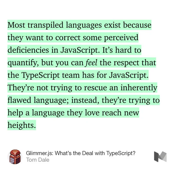 “Most transpiled languages exist because they want to correct some perceived deficiencies in JavaScript. It’s hard to quantify, but you can feel the respect that the TypeScript team has for JavaScript. They’re not trying to rescue an inherently flawed language; instead, they’re trying to help a language they love reach new heights.” from “Glimmer.js: What’s the Deal with TypeScript?” by Tom Dale.