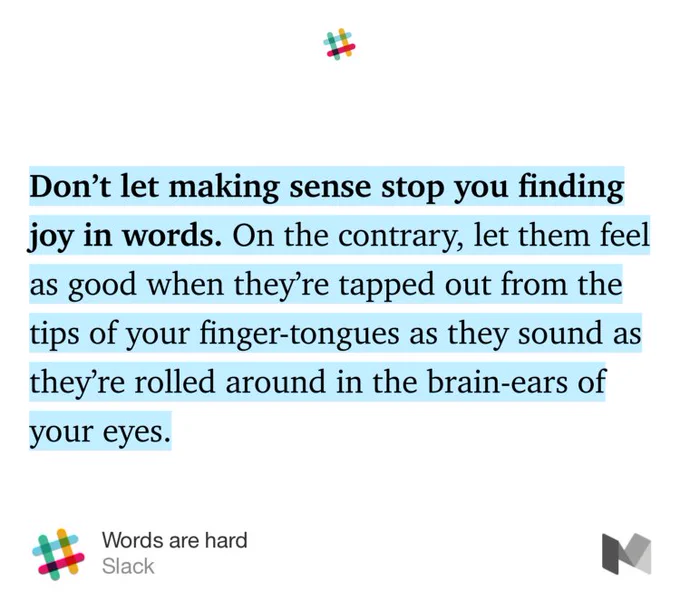 “Don’t let making sense stop you finding joy in words. On the contrary, let them feel as good when they’re tapped out from the tips of your finger-tongues as they sound as they’re rolled around in the brain-ears of your eyes.…” from “Words are hard” by Slack.
