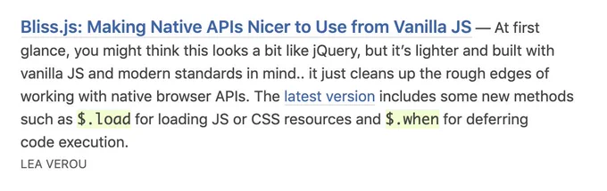 Bliss.js: Making Native APIs Nicer to Use from Vanilla JS — At first glance, you might think this looks a bit like jQuery, but it’s lighter and built with vanilla JS and modern standards in mind.. it just cleans up the rough edges of working with native browser APIs. The latest version includes some new methods such as $.load for loading JS or CSS resources and $.when for deferring code execution.