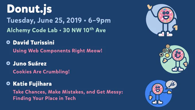 Donut.js • Tuesday, June 25th, 6pm at 30 NW 10th Ave, Alchemy Code Lab • David Turissini — Using Web Components Right Meow! • Juno Suárez — Cookies Are Crumbling! • Katie Fujihara — Take Chances, Make Mistakes, and Get Messy: Finding Your Place in Tech