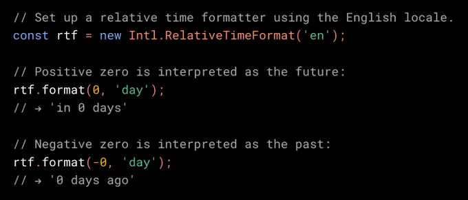 // Set up a relative time formatter using the English locale.
const rtf = new Intl.RelativeTimeFormat('en');

// Positive zero is interpreted as the future.
rtf.format(0, 'day');
// → 'in 0 days'

// Negative zero is interpreted as the past.
rtf.format(-0, 'day');
// → '0 days ago'