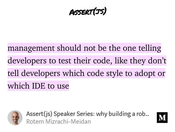 “…management should not be the one telling developers to test their code, like they don’t tell developers which code style to adopt or which IDE to use…” from “Assert(js) Speaker Series: why building a robust testing and deployment infrastructure is important” by Rotem Mizrachi-Meidan.