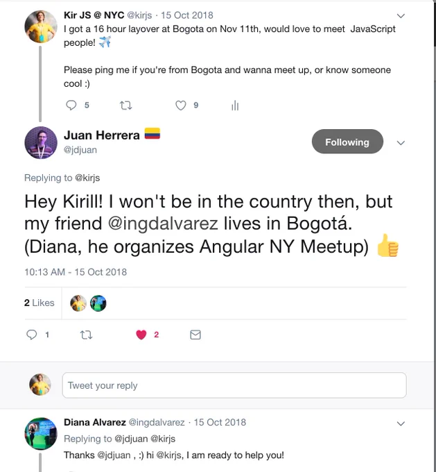 3 tweets:
@kirjs: I got a 16 hour layover at Bogota on Nov 11th, would love to meet  JavaScript people! ✈️Please ping me if you're from Bogota and wanna meet up, or know someone cool :)
@jdjuan: Hey Kirill! I won't be in the country then, but my friend @ingdalvarez lives in Bogotá. (Diana, he organizes Angular NY Meetup) 👍
@ingdalvarez: Thanks @jdjuan , :) hi @kirjs, I am ready to help you!