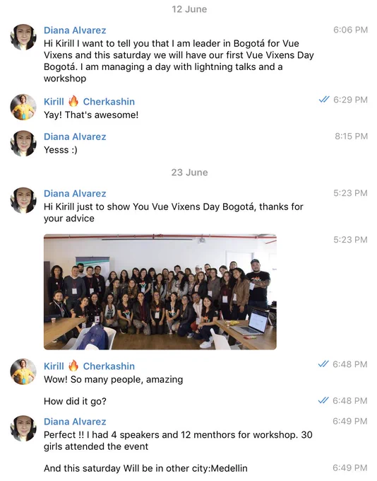 Private conversation:
@ingdalvarez: Hi Kirill I want to tell you that I am leader in Bogotá for Vue Vixens and this saturday we will have our first Vue Vixens Day Bogotá. I am managing a day with lightning talks and a workshop
@ingdalvarez: Hi Kirill just to show You Vue Vixens Day Bogotá, thanks 
for your advice
@ingdalvarez: <photo from the workshop, lots of happy people who just learned vue, mostly women 🔥>