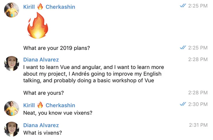 Private conversation: 
@kirjs: What are your 2019 plans?
@ingdalvarez: I want to learn Vue and angular, and I want to learn more about my project, I Andrés going to improve my English talking, and probably doing a basic workshop of Vue
@kirjs: Neat, you know vue vixens?
@ingdalvarez: What is vixens?