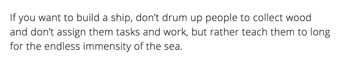 Quote saying "If you want to build a ship, don't drum up people to collect wood and don't assign them tasks and work, but rather teach them to long for the endless immensity of the sea." Antoine de Saint-Exupery
Read more at: https://www.brainyquote.com/quotes/antoine_de_saintexupery_121261