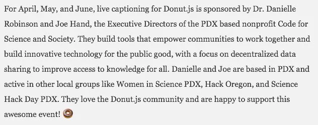 image of text: They build tools that empower communities to work together and build innovative technology for the public good, with a focus on decentralized data sharing to improve access to knowledge for all. Danielle and Joe are based in PDX and active in other local groups like Women in Science PDX, Hack Oregon, and Science Hack Day PDX. They love the Donut.js community and are happy to support this awesome event!