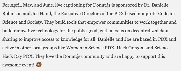 image of text: They build tools that empower communities to work together and build innovative technology for the public good, with a focus on decentralized data sharing to improve access to knowledge for all. Danielle and Joe are based in PDX and active in other local groups like Women in Science PDX, Hack Oregon, and Science Hack Day PDX. They love the Donut.js community and are happy to support this awesome event!
