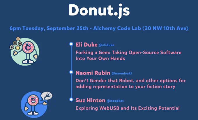 Donut.js • Tuesday, September 25th, 6pm at 30 NW 10th Ave, Alchemy Code Lab • Eli Duke — Forking a Gem: Taking Open-Source Software Into Your Own Hands • Naomi Rubin — Don’t Gender that Robot, and other options for adding representation to your fiction story • Suz Hinton — Exploring WebUSB and Its Exciting Potential