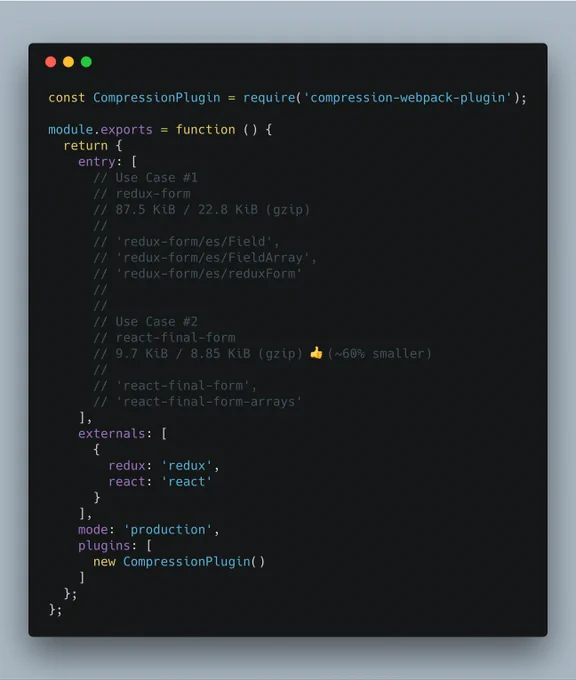 const CompressionPlugin = require('compression-webpack-plugin');

module.exports = function () {
  return {
    entry: [
      // Use Case #1
      // redux-form
      // 87.5 KiB / 22.8 KiB (gzip)
      //
      // 'redux-form/es/Field',
      // 'redux-form/es/FieldArray',
      // 'redux-form/es/reduxForm'
      //
      //
      // Use Case #2
      // react-final-form
      // 9.7 KiB / 8.85 KiB (gzip) 👍(~60...