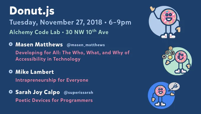 Donut.js • Tuesday, November 27th, 6pm at 30 NW 10th Ave, Alchemy Code Lab • Masen Matthews — Developing for All: The Who, What, and Why of Accessibility in Technology  • Mike Lambert — Intrapreneurship for Everyone • Sarah Joy Calpo — Poetic Devices for Programmers