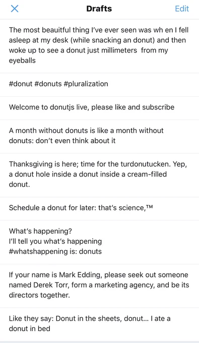 screenshot of twitter drafts: "The most beautiful thing I've ever seen was when I fell asleep at my desk (while snacking a donut) and then woke up to see a donut just millimeters from my eyeballs" "#donut #donuts #pluralization" "Welcome to donutjs live, please like and subscribe" "Thanksgiving is here; time for the turdonutucken. Yep, a donut hole inside a donut inside a cream-filled donut."