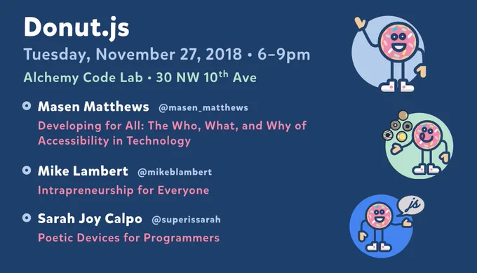 Donut.js • Tuesday, November 27th, 6pm at 30 NW 10th Ave, Alchemy Code Lab • Masen Matthews — Developing for All: The Who, What, and Why of Accessibility in Technology  • Mike Lambert — Intrapreneurship for Everyone • Sarah Joy Calpo — Poetic Devices for Programmers