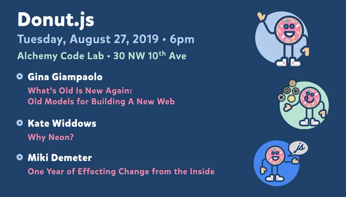 Donut.js • Tuesday, August 27th, 6pm at 30 NW 10th Ave, Alchemy Code Lab • Gina Giampaolo — What's Old Is New Again: Old Models for Building A New Web • Kate Widdows (@katewiddows) — Why Neon? • Miki Demeter (@theDawgCr8) — One Year of Effecting Change from the Inside