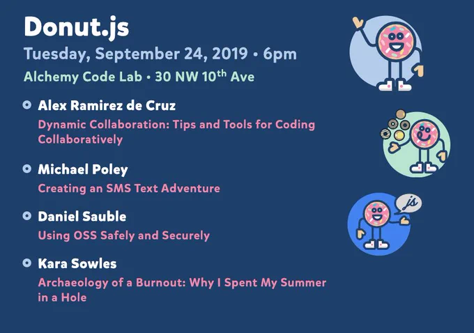 Donut.js • Tuesday, September 24th, 6pm at 30 NW 10th Ave, Alchemy Code Lab • Alex Ramirez de Cruz — Dynamic Collaboration: Tips and Tools for Coding Collaboratively • Michael Poley — Creating an SMS Text Adventure • Daniel Sauble — Using OSS Safely and Securely • Kara Sowles — Archaeology of a Burnout: Why I Spent My Summer in a Hole