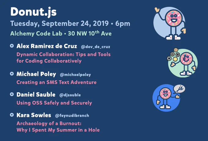 Donut.js • Tuesday, September 24th, 6pm at 30 NW 10th Ave, Alchemy Code Lab • Alex Ramirez de Cruz — Dynamic Collaboration: Tips and Tools for Coding Collaboratively • Michael Poley — Creating an SMS Text Adventure • Daniel Sauble — Using OSS Safely and Securely • Kara Sowles — Archaeology of a Burnout: Why I Spent My Summer in a Hole