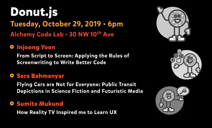 Donut.js • Tuesday, October 29th, 6pm at 30 NW 10th Ave, Alchemy Code Lab • Injoong Yoon — From Script to Screen: Applying the Rules of Screenwriting to Write Better Code • Sara Bahmanyar — Flying Cars are Not for Everyone: Public Transit Depictions in Science Fiction and Futuristic Media • Sumita Mukund — How Reality TV Inspired me to Learn UX