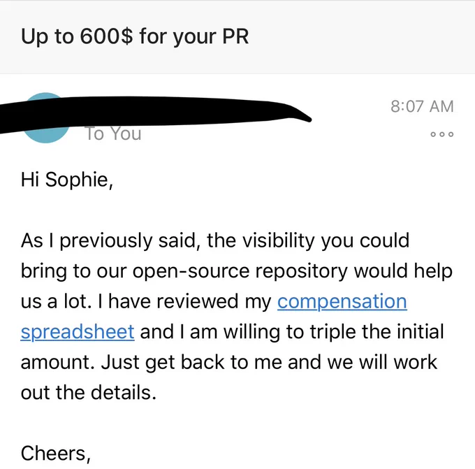 screenshot of aforementioned email: Up to $600 for your PR. Hi Sophie, As I previously said, the visibility you could bring to our open-source repository would help us a lot. I have reviewed my compensation spreadsheet and I am willing to triple the initial amount. Just get back to me and we will work out the details.