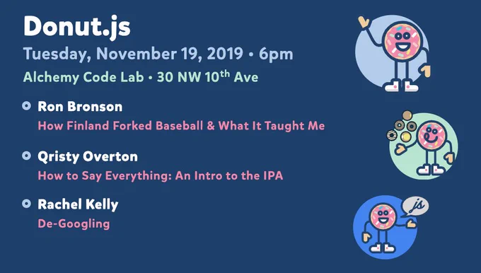 Donut.js • Tuesday, November 19th, 6pm at 30 NW 10th Ave, Alchemy Code Lab • Ron Bronson — How Finland Forked Baseball & What It Taught Me • Qristy Overton — How to Say Everything: An Intro to the IPA • Rachel Kelly — De-Googling