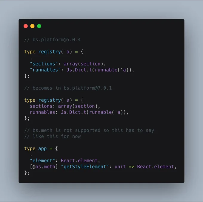 // bs.platform@5.0.4

type registry('a) = {
  .
  "sections": array(section),
  "runnables": Js.Dict.t(runnable('a)),
};

// becomes in bs.platform@7.0.1

type registry('a) = {
  sections: array(section),
  runnables: Js.Dict.t(runnable('a)),
};

// bs.meth is not supported so this has to say
// like this for now

type app = {
  .
  "element": React.element,
  [@bs.meth] "getStyleElement": unit => React.element,
};