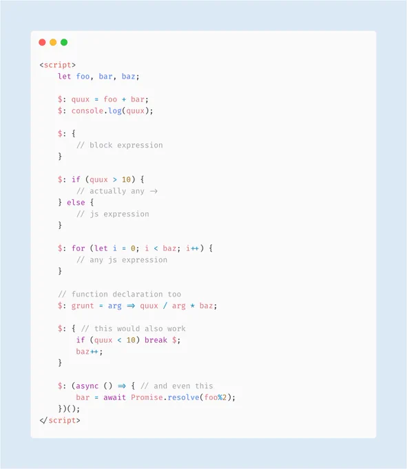 <script>                                                               
	let foo, bar, baz;
  
	$: quux = foo + bar;
	$: console.log(quux);
 
	$: {
    	// block expression
    }
 
	$: if (quux > 10) {
		// actually any ->    
	} else {
		// js expression         
    }
  
  	$: for (let i = 0; i < baz; i++) {
		// any js expression
	}
  
    // function declaration too
	$: grunt = arg => quux / arg * baz;
  
	$: ...