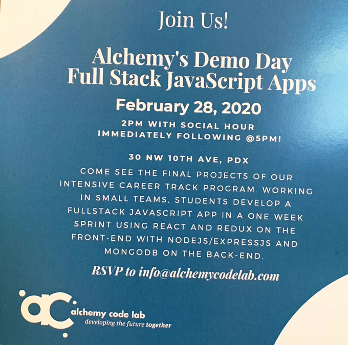 Join us! Alchemy’s Demo Day Full Stack JavaScript Apps. February 18, 2020. 2pm with social hour at 5pm. 30 NW 10th Ave, Portland. Come see the final projects of our intensive career track program. Working in small teams, students develop a full stack JavaScript app in a one-week sprint using React and Redux on the front-end with NodeJS/Express and MongoDB on the back-end. RSVP to info@alchemycodelab.com.