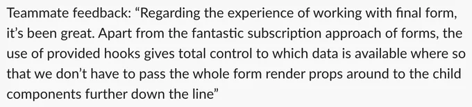 Regarding the experience of working with final form, it’s been great. Apart from the fantastic subscription approach of forms, the use of provided hooks gives total control to which data is available where so that we don’t have to pass the whole form render props around to the child components further down the line.