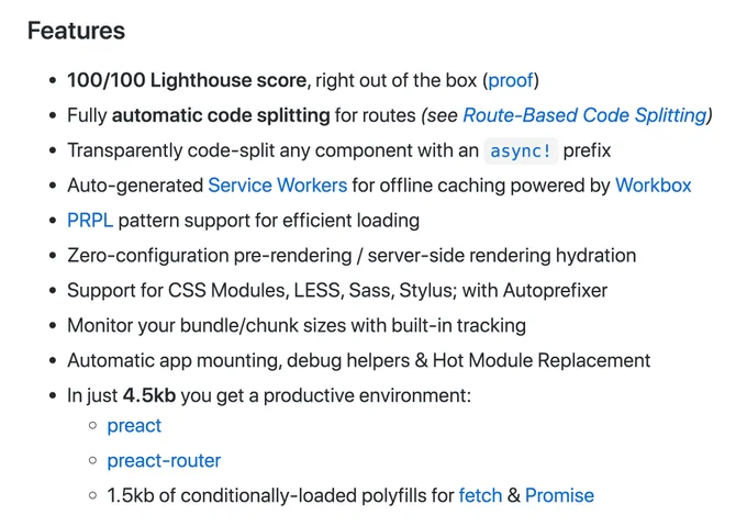 100/100 Lighthouse score, right out of the box

Fully automatic code splitting for routes

Transparently code-split any component with an async! prefix

Auto-generated Service Workers for offline caching powered by Workbox

PRPL pattern support for efficient loading

Zero-configuration pre-rendering / server-side rendering hydration

Support for CSS Modules, LESS, Sass, Stylus; with Autoprefixer

Monitor your bundle/chunk sizes with built-in tracking

Automatic app mounting, debug helpers & Hot Module Replacement