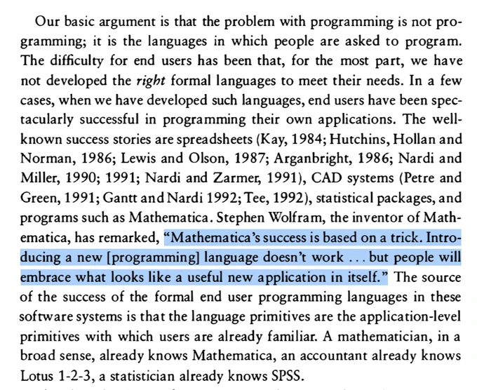Our basic argument is that the problem with programming is not pro-
gramming; it is the languages in which people are asked to program.
The difficulty for end users has been that, for the most part, we have
not developed the right formal languages to meet their needs. In a few
cases, when we have developed such languages, end users have been spec-
tacularly successful in programming their own applications… Stephen Wolfram, the inventor of Math-
ematica, has remarked, “Mathematica’s success is based on a trick. Intro-
ducing a new [programming] language doesn’t work ... but people will
embrace what looks like a useful new application in itself.” The source
of the success of the formal end user programming languages in these
software systems is that the language primitives are the application-level
primitives with which users are already familiar. A mathematician, in a
broad sense, already knows Mathematica, an accountant already knows
Lotus 1-2-3, a statistician already knows SPSS.
