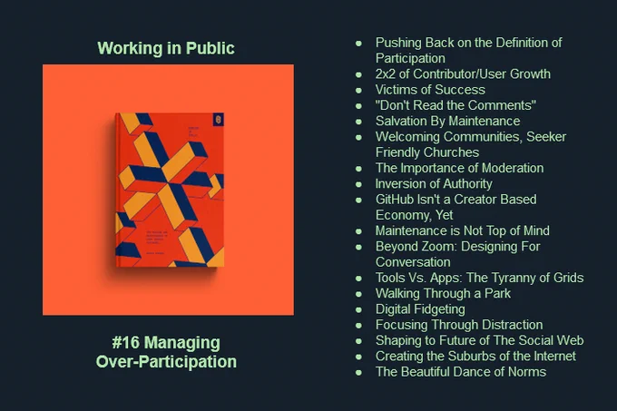 Working in Public, #16 Managing Over-Participation. Headings from the podcast episode: Pushing Back on the Definition of Participation,
2x2 of Contributor/User Growth,
Victims of Success,
"Don't Read the Comments",
Salvation By Maintenance,
Welcoming Communities, Seeker Friendly Churches,
The Importance of Moderation,
Inversion of Authority,
GitHub Isn't a Creator Based Economy, Yet,
Maintenance is Not Top of Mind,
Beyond Zoom: Designing For Conversation,
Tools Vs. Apps: The Tyranny of Grids,
Walking Through a Park,
Digital Fidgeting,
Focusing Through Distraction,
Shaping to Future of The Social Web,
Creating the Suburbs of the Internet,
The Beautiful Dance of Norms