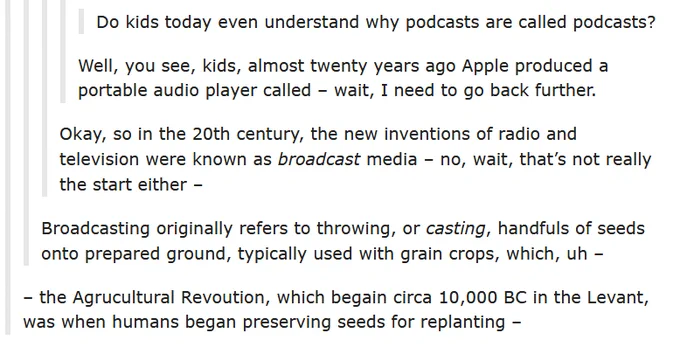 A set of nested Tumblr comments:
Do you kids today even understand why podcasts are called podcasts? Well you see kids, almost 20 years ago Apple produced a portable audio player called --- wait I need to go back further. 
Okay, so in the 20th century the new inventions of radio and television were known as broadcast media --- no, wait, that's not really the start either.
Broadcasting originally refers to throwing, or casting, handfuls of seeds onto prepared ground, typically used with grain crops, which, uh...

... the agricultural revolution, which began circa 10,000 BCE in the Levant, was when humans began preserving seeds for replanting...