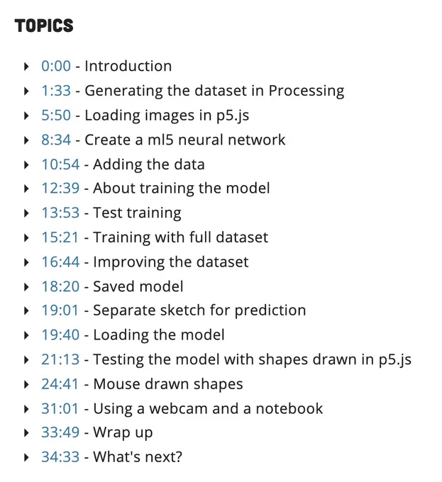  0:00 - Introduction
 1:33 - Generating the dataset in Processing
 5:50 - Loading images in p5.js
 8:34 - Create a ml5 neural network
 10:54 - Adding the data
 12:39 - About training the model
 13:53 - Test training
 15:21 - Training with full dataset
 16:44 - Improving the dataset
 18:20 - Saved model
 19:01 - Separate sketch for prediction
 19:40 - Loading the model
 21:13 - Testing the model with shapes drawn in p5.js
 24:41 - Mouse drawn shapes
 31:01 - Using a webcam and a notebook
 33:49 - Wrap up
 34:33 - What's next?