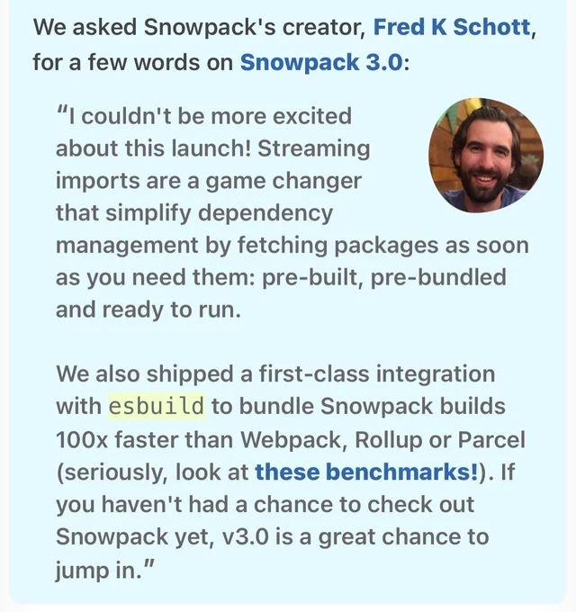 We asked Snowpack's creator, Fred K Schott, for a few words on Snowpack 3.0:


“I couldn't be more excited about this launch! Streaming imports are a game changer that simplify dependency management by fetching packages as soon as you need them: pre-built, pre-bundled and ready to run.

We also shipped a first-class integration with esbuild to bundle Snowpack builds 100x faster than Webpack, Rollup or Parcel (seriously, look at these benchmarks!). If you haven't had a chance to check out Snowpack yet, v3.0 is a great chance to jump in.”
