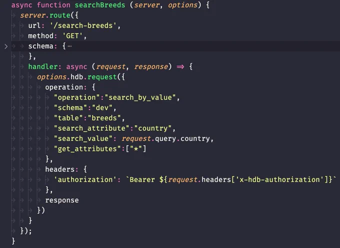 code snippet:
```js
const { authorizedHeaderSchema } = require('../schemas')

async function searchBreeds (server, options) {
	server.route({
		url: '/search-breeds',
		method: 'GET',
		schema: {},
		handler: async (request, response) => {
			options.hdb.request({
				operation: {
					"operation":"search_by_value",
					"schema":"dev",
					"table":"breeds",
					"search_attribute":"country",
					"search_value": request.query.country,
					"get_attributes":["*"]
				},
				headers: {
					'authorization': `Bearer ${request.headers['x-hdb-authorization']}`
				},
				response
			})
		}
	});
}

module.exports = searchBreeds;
```