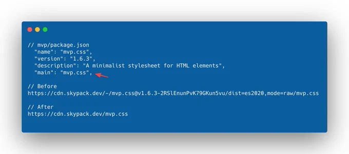 // mvp/package.json   "name": "mvp.css",   "version": "1.6.3",   "description": "A minimalist stylesheet for HTML elements",   "main": "mvp.css",  // Before https://cdn.skypack.dev/-/mvp.css@v1.6.3-2RSlEnunPvK79GKun5vu/dist=es2020,mode=raw/mvp.css  // After https://cdn.skypack.dev/mvp.css