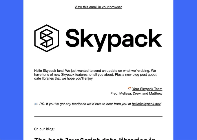 Hello Skypack fans! We just wanted to send an update on what we’re doing. We have tons of new Skypack features to tell you about. Plus a new blog post about date libraries that we hope you’ll enjoy.

🪂Your Skypack Team
Fred, Melissa, Drew, and Matthew

📧 P.S. If you’ve got any feedback we’d love to hear from you at hello@skypack.dev!
