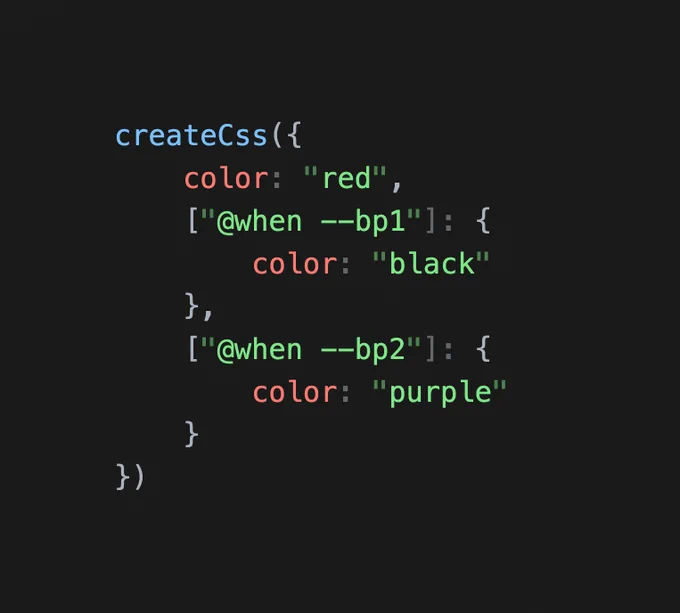 The following JavaScript:

```
createCss({
	color: "red",
	["@when --bp1"]: {
		color: "black"
	},
	["@when --bp2"]: {
		color: "purple"
	}
})
```