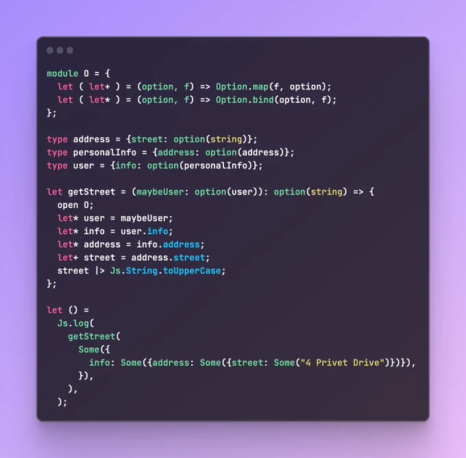module O = {
  let ( let+ ) = (option, f) => Option.map(f, option);
  let ( let* ) = (option, f) => Option.bind(option, f);
};

type address = {street: option(string)};
type personalInfo = {address: option(address)};
type user = {info: option(personalInfo)};

let getStreet = (maybeUser: option(user)): option(string) => {
  open O;
  let* user = maybeUser;
  let* info = user.info;
  let* address = info.address;
  let+ street = address.street;
  street |> Js.String.toUpperCase;
};

let () =
  Js.log(
    getStreet(
      Some({
        info: Some({address: Some({street: Some("4 Privet Drive")})}),
      }),
    ),
  );
