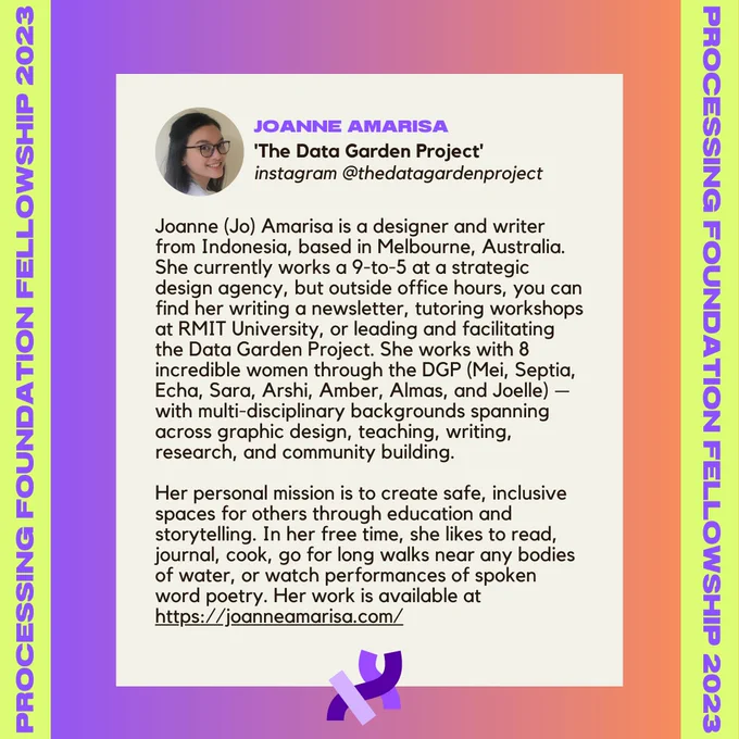 Joanne Amarisa’s bio. It reads, “Joanne (Jo) Amarisa is a designer and writer from Indonesia, based in Melbourne, Australia. She currently works a 9-to-5 at a strategic design agency, but outside office hours, you can find her writing a newsletter, tutoring workshops at RMIT University, or leading and facilitating the Data Garden Project. She works with 8 incredible women through the DGP (Mei, Septia, Echa, Sara, Arshi, Amber, Almas, and Joelle) — with multi-disciplinary backgrounds spanning across graphic design, teaching, writing, research, and community building. 
