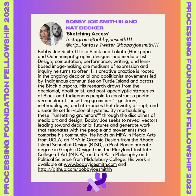 Bobby Joe Smith III’s bio. It reads, “Bobby Joe Smith III is a Black and Lakota (Hunkpapa and Oohenumpa) graphic designer and media artist. Design, computation, performance, writing, and lens-based image-making are mediums of expression and inquiry he turns to often. His creative practice is rooted in the ongoing decolonial and abolitionist movements led by Indigenous communities on Turtle Island and across the Black diaspora. His research draws from the decolonial, abolitionist, and post-apocalyptic strategies of Black and Indigenous people to construct a poetic vernacular of "unsettling grammars"—gestures, methodologies, and utterances that deviate, disrupt, and dismantle settler-colonial systems. By rearticulating these ""unsettling grammars"" through the disciplines of media art and design, Bobby Joe seeks to reveal vectors leading toward decolonial futures and generate work that resonates with the people and movements that comprise his community. He holds an MFA in Media Arts[...]