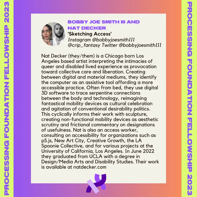 Nat Decker’s bio. It reads, “Nat Decker (they/them) is a Chicago born Los Angeles based artist interpreting the intimacies of queer and disabled lived experience as provocation toward collective care and liberation. Creating between digital and material mediums, they identify the computer as an assistive tool affording a more accessible practice. Often from bed, they use digital 3D software to trace serpentine connections between the body and technology, reimagining fantastical mobility devices as cultural celebration and agitation of conventional desirability politics. This cyclically informs their work with sculpture, creating non-functional mobility devices as aesthetic scrutiny and frictional commentary on designations of usefulness. Nat is also an access worker, consulting on accessibility for organizations such as p5.js, New Art City, Creative Growth, the LA Spoonie Collective, and for various projects at the University of California, Los Angeles. In June 2022 they graduated[...]