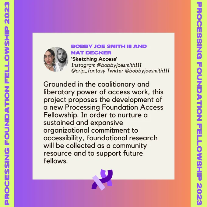 A project description of Bobby Joe Smith III and Nat Decker’s project, ‘Sketching Access’. It reads, “Grounded in the coalitionary and liberatory power of access work, this project proposes the development of a new Processing Foundation Access Fellowship. In order to nurture a sustained and expansive organizational commitment to accessibility, foundational research will be collected as a community resource and to support future fellows.” Their profile photos, names, project title, and social media handles (Instagram @bobbyjoesmithIII @crip_fantasy Twitter @bobbyjoesmithIII) are at the top of the description. The image and texts sit on top of a purple-orange sunset background, with the text, “Processing Foundation Fellowships 2023” in purple with a lime background at left and right sides of the graphic. The project description is followed by a Processing Foundation logo.
