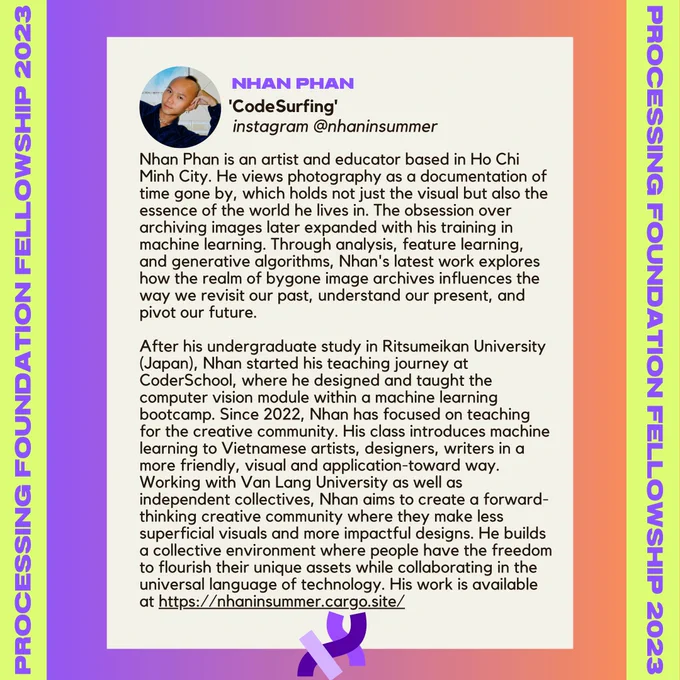 Nhan Phan’s bio. It reads, “Nhan Phan is an artist and educator based in Ho Chi Minh City. He views photography as a documentation of time gone by, which holds not just the visual but also the essence of the world he lives in. The obsession over archiving images later expanded with his training in machine learning. Through analysis, feature learning, and generative algorithms, Nhan's latest work explores how the realm of bygone image archives influences the way we revisit our past, understand our present, and pivot our future. 

After his undergraduate study in Ritsumeikan University (Japan), Nhan started his teaching journey at CoderSchool, where he designed and taught the computer vision module within a machine learning bootcamp. Since 2022, Nhan has focused on teaching for the creative community. His class introduces machine learning to Vietnamese artists, designers, writers in a more friendly, visual and application-toward way. Working with Van Lang University as well as [...]