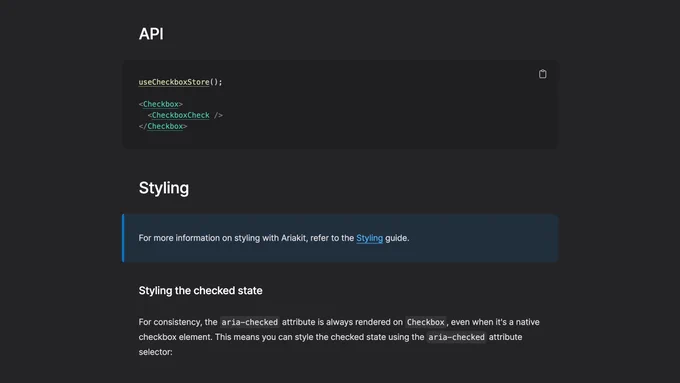 Screenshot of a section of the Ariakit Checkbox page with the following content:

API

useCheckboxStore();

<Checkbox>
  <CheckboxCheck />
</Checkbox>

Styling

For more information on styling with Ariakit, refer to the Styling guide.

Styling the checked state

For consistency, the aria-checked attribute is always rendered on Checkbox, even when it's a native checkbox element. This means you can style the checked state using the aria-checked attribute selector: