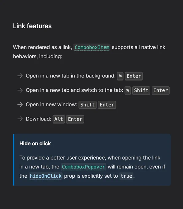 Screenshot of a section of Ariakit's docs page with the following text:

Link features

When rendered as a link, ComboboxItem supports all native link behaviors, including:

Open in a new tab in the background: ⌘ Enter

Open in a new tab and switch to the tab: ⌘ Shift Enter

Open in new window: Shift Enter

Download: Alt Enter

Hide on click

To provide a better user experience, when opening the link in a new tab, the ComboboxPopover will remain open, even if the hideOnClick prop is explicitly set to true.