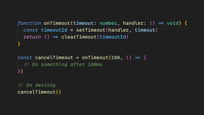 The following code:

function onTimeout(timeout: number, handler: () => void) {
  const timeoutId = setTimeout(handler, timeout)
  return () => clearTimeout(timeoutId)
}

const cancelTimeout = onTimeout(100, () => {
  // Do something after 100ms
})

// On destroy
cancelTimeout()