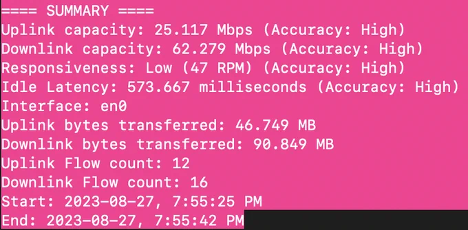 DCA Airport wifi bandwidth summary 

==== SUMMARY ====
Uplink capacity: 25.117 Mbps (Accuracy: High)
Downlink capacity: 62.279 Mbps (Accuracy: High)
Responsiveness: Low (47 RPM) (Accuracy: High)
Idle Latency: 573.667 milliseconds (Accuracy: High)
Interface: en0
Uplink bytes transferred: 46.749 MB
Downlink bytes transferred: 90.849 MB
Uplink Flow count: 12
Downlink Flow count: 16
Start: 2023-08-27, 7:55:25 PM
End: 2023-08-27, 7:55:42 PM
