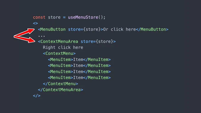 The following code:

const store = useMenuStore();
<>
  <MenuButton store={store}>Or click here</MenuButton>
  ...
  <ContextMenuArea store={store}>
    Right click here
    <ContextMenu>
      <MenuItem>Item</MenuItem>
      <MenuItem>Item</MenuItem>
      <MenuItem>Item</MenuItem>
      <MenuItem>Item</MenuItem>
    </ContextMenu>
  </ContextMenuArea>
</>