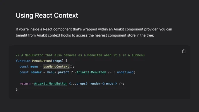 Screenshot of the page linked in the post with the following text:

Using React Context

If you're inside a React component that's wrapped within an Ariakit component provider, you can benefit from Ariakit context hooks to access the nearest component store in the tree:

// A MenuButton that also behaves as a MenuItem when it's in a submenu
function MenuButton(props) {
  const menu = useMenuContext();
  const render = menu?.parent ? <Ariakit.MenuItem /> : undefined;

  return <Ariakit.MenuButton {...props} render={render} />;
}
